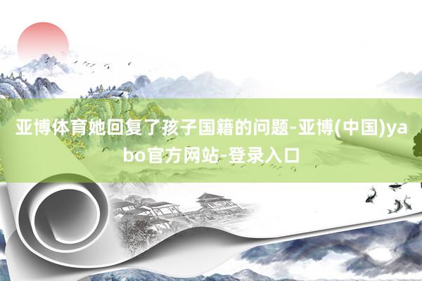 亚博体育她回复了孩子国籍的问题-亚博(中国)yabo官方网站-登录入口