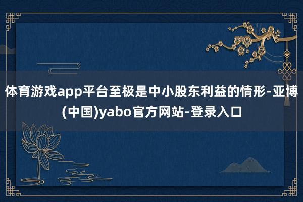 体育游戏app平台至极是中小股东利益的情形-亚博(中国)yabo官方网站-登录入口