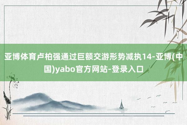亚博体育卢柏强通过巨额交游形势减执14-亚博(中国)yabo官方网站-登录入口