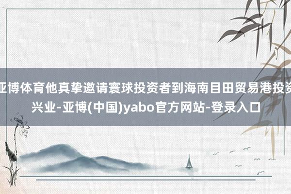 亚博体育他真挚邀请寰球投资者到海南目田贸易港投资兴业-亚博(中国)yabo官方网站-登录入口