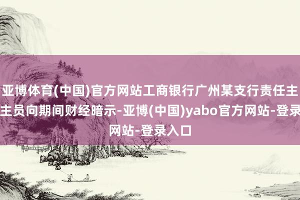亚博体育(中国)官方网站工商银行广州某支行责任主说念主员向期间财经暗示-亚博(中国)yabo官方网站-登录入口