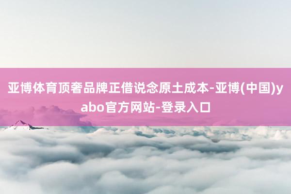 亚博体育顶奢品牌正借说念原土成本-亚博(中国)yabo官方网站-登录入口