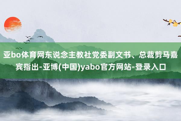 亚bo体育网　　东说念主教社党委副文书、总裁剪马嘉宾指出-亚博(中国)yabo官方网站-登录入口