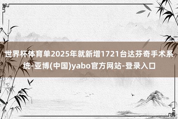世界杯体育单2025年就新增1721台达芬奇手术系统-亚博(中国)yabo官方网站-登录入口
