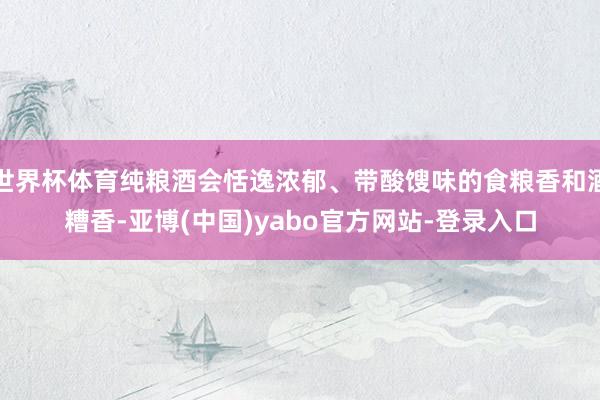 世界杯体育纯粮酒会恬逸浓郁、带酸馊味的食粮香和酒糟香-亚博(中国)yabo官方网站-登录入口
