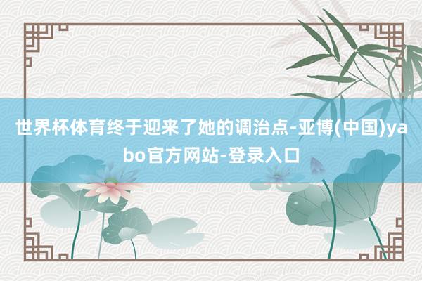 世界杯体育终于迎来了她的调治点-亚博(中国)yabo官方网站-登录入口