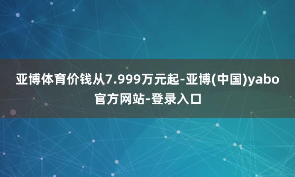亚博体育价钱从7.999万元起-亚博(中国)yabo官方网站-登录入口