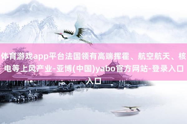 体育游戏app平台法国领有高端挥霍、航空航天、核电等上风产业-亚博(中国)yabo官方网站-登录入口