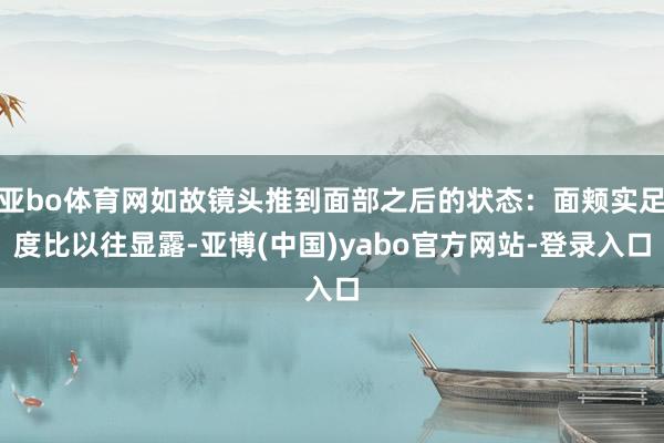 亚bo体育网如故镜头推到面部之后的状态：面颊实足度比以往显露-亚博(中国)yabo官方网站-登录入口