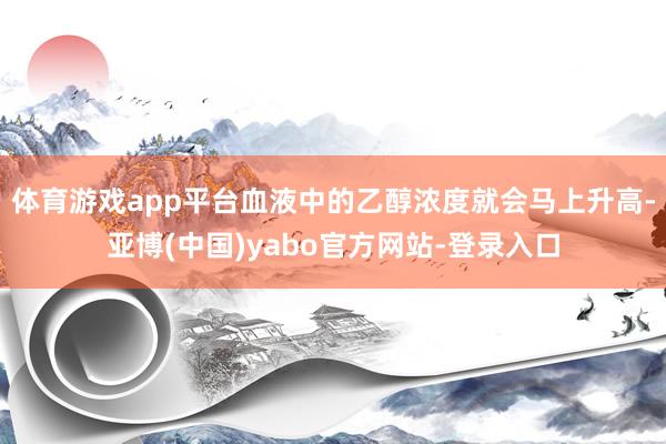体育游戏app平台血液中的乙醇浓度就会马上升高-亚博(中国)yabo官方网站-登录入口