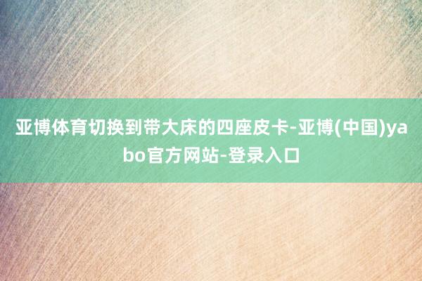 亚博体育切换到带大床的四座皮卡-亚博(中国)yabo官方网站-登录入口