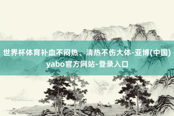 世界杯体育补血不闷热、清热不伤大体-亚博(中国)yabo官方网站-登录入口