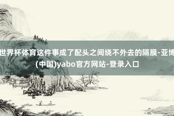 世界杯体育这件事成了配头之间绕不外去的隔膜-亚博(中国)yabo官方网站-登录入口