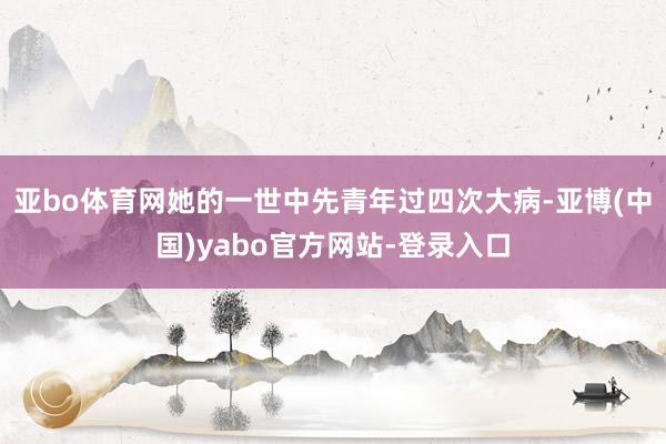 亚bo体育网她的一世中先青年过四次大病-亚博(中国)yabo官方网站-登录入口