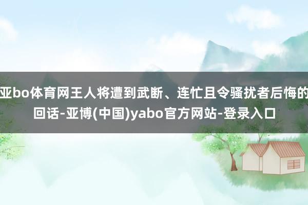 亚bo体育网王人将遭到武断、连忙且令骚扰者后悔的回话-亚博(中国)yabo官方网站-登录入口