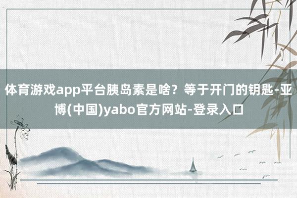 体育游戏app平台胰岛素是啥？等于开门的钥匙-亚博(中国)yabo官方网站-登录入口