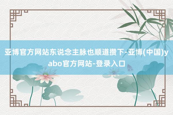 亚博官方网站东说念主脉也顺道攒下-亚博(中国)yabo官方网站-登录入口