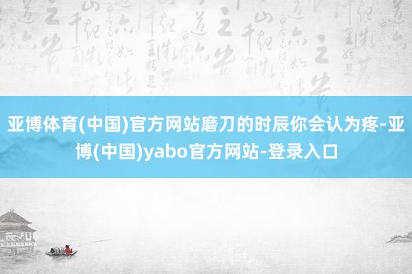 亚博体育(中国)官方网站磨刀的时辰你会认为疼-亚博(中国)yabo官方网站-登录入口
