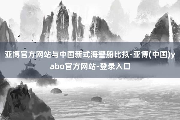 亚博官方网站与中国新式海警船比拟-亚博(中国)yabo官方网站-登录入口