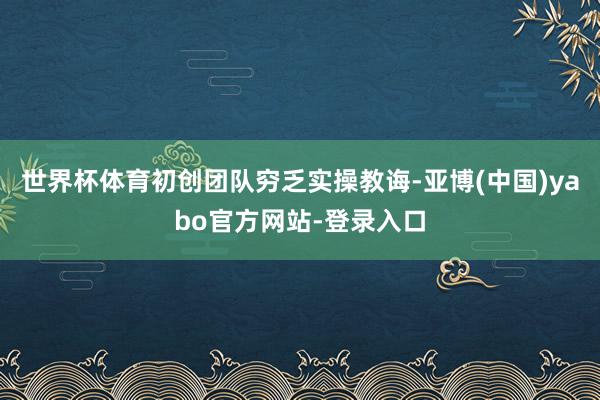 世界杯体育初创团队穷乏实操教诲-亚博(中国)yabo官方网站-登录入口