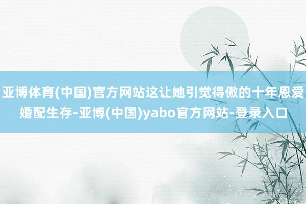 亚博体育(中国)官方网站这让她引觉得傲的十年恩爱婚配生存-亚博(中国)yabo官方网站-登录入口