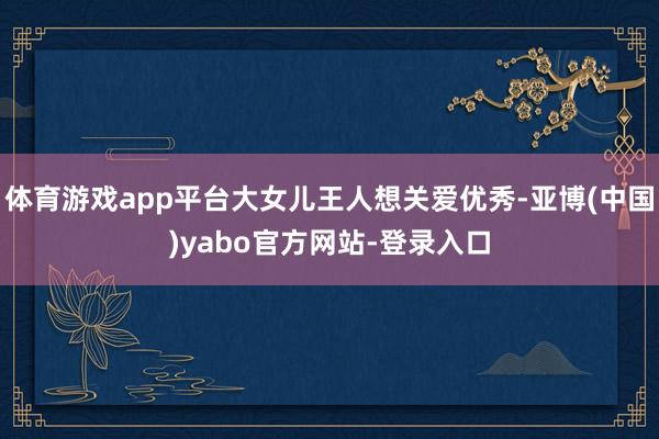 体育游戏app平台大女儿王人想关爱优秀-亚博(中国)yabo官方网站-登录入口