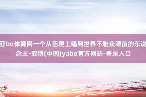 亚bo体育网一个从田埂上唱到世界不雅众眼前的东说念主-亚博(中国)yabo官方网站-登录入口