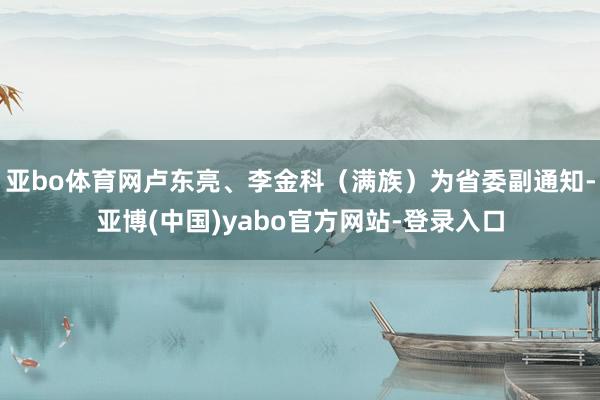 亚bo体育网卢东亮、李金科（满族）为省委副通知-亚博(中国)yabo官方网站-登录入口