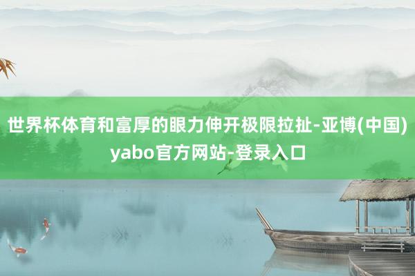 世界杯体育和富厚的眼力伸开极限拉扯-亚博(中国)yabo官方网站-登录入口
