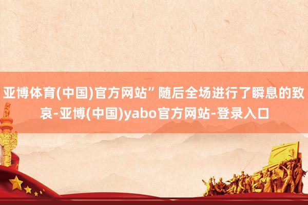 亚博体育(中国)官方网站”随后全场进行了瞬息的致哀-亚博(中国)yabo官方网站-登录入口
