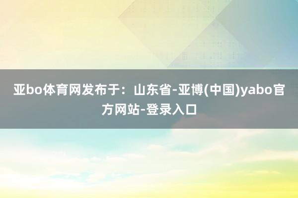 亚bo体育网发布于:山东省-亚博(中国)yabo官方网站-登录入口