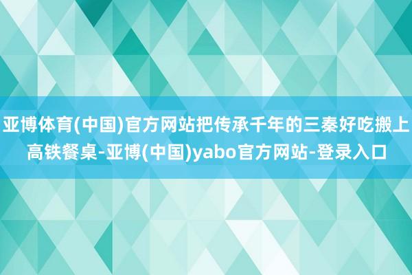 亚博体育(中国)官方网站把传承千年的三秦好吃搬上高铁餐桌-亚博(中国)yabo官方网站-登录入口