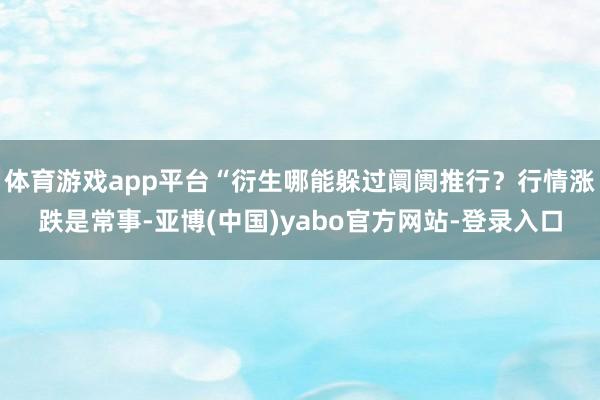 体育游戏app平台“衍生哪能躲过阛阓推行？行情涨跌是常事-亚博(中国)yabo官方网站-登录入口