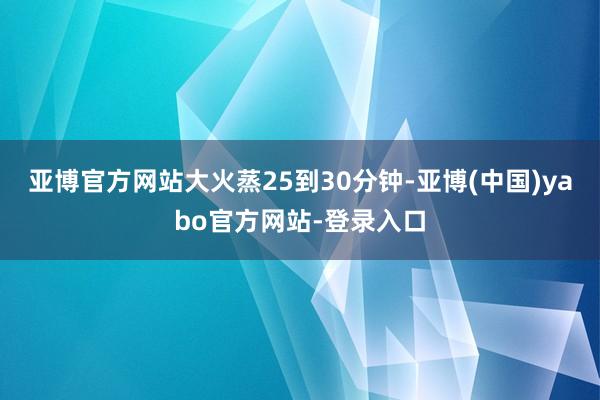 亚博官方网站大火蒸25到30分钟-亚博(中国)yabo官方网站-登录入口