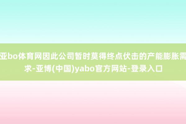亚bo体育网因此公司暂时莫得终点伏击的产能膨胀需求-亚博(中国)yabo官方网站-登录入口