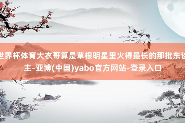 世界杯体育大衣哥算是草根明星里火得最长的那批东谈主-亚博(中国)yabo官方网站-登录入口
