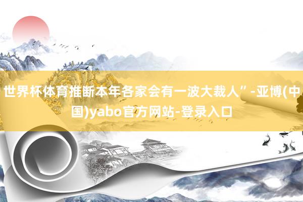 世界杯体育推断本年各家会有一波大裁人”-亚博(中国)yabo官方网站-登录入口