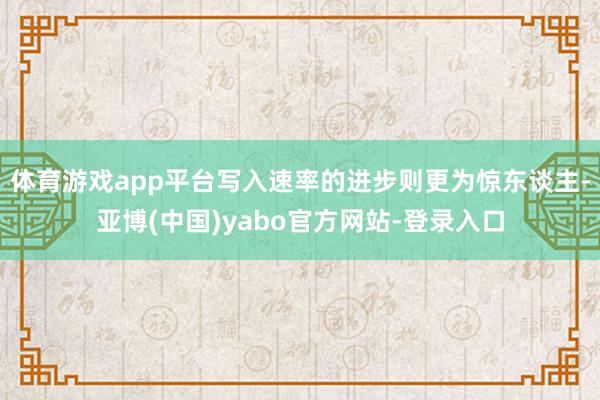 体育游戏app平台写入速率的进步则更为惊东谈主-亚博(中国)yabo官方网站-登录入口