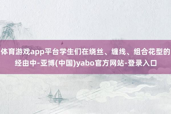 体育游戏app平台学生们在绕丝、缠线、组合花型的经由中-亚博(中国)yabo官方网站-登录入口